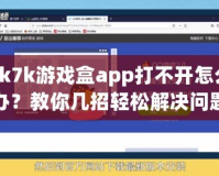 7k7k游戲盒app打不開怎么辦？教你幾招輕松解決問題！