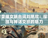 王者榮耀女媧臺詞劉慈欣：探索科技與神話交織的魅力