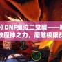 《DNF鬼泣二覺醒——釋放魔神之力，超越極限戰(zhàn)斗體驗(yàn)》