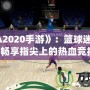 《NBA2020手游》：籃球迷的新寵，暢享指尖上的熱血競(jìng)技！