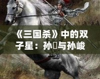 《三國殺》中的雙子星：孫綝與孫峻的政治智慧與權(quán)謀之道