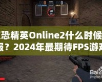 反恐精英Online2什么時候開服？2024年最期待FPS游戲，快來提前了解！