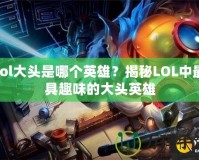 lol大頭是哪個(gè)英雄？揭秘LOL中最具趣味的大頭英雄