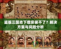 盜版三國志下載安裝不了？解決方案與風險分析