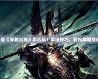 新版《穿越火線》怎么玩？掌握技巧，輕松稱霸戰(zhàn)場！