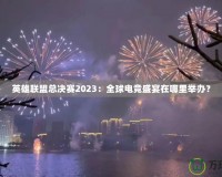 英雄聯(lián)盟總決賽2023：全球電競盛宴在哪里舉辦？