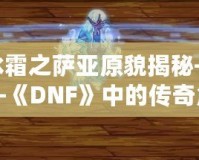 冰霜之薩亞原貌揭秘——《DNF》中的傳奇角色再現(xiàn)！