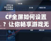 CF全屏如何設(shè)置？讓你暢享游戲無憂！