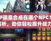 DNF徽章合成在哪個NPC？全解析，助你輕松提升戰(zhàn)力！