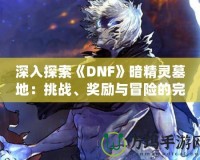 深入探索《DNF》暗精靈墓地：挑戰(zhàn)、獎(jiǎng)勵(lì)與冒險(xiǎn)的完美融合