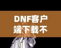 DNF客戶端下載不了怎么辦？教你輕松解決常見問題！