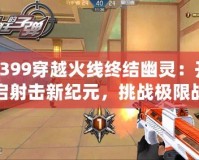 4399穿越火線終結幽靈：開啟射擊新紀元，挑戰(zhàn)極限戰(zhàn)斗