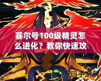 賽爾號100級精靈怎么進化？教你快速攻略與技巧！