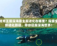 洛克王國深海霸主超進化在哪里？探索全新進化路徑，帶你征服深海世界！