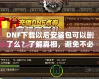 DNF下載以后安裝包可以刪了么？了解真相，避免不必要的麻煩！