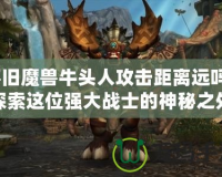 懷舊魔獸牛頭人攻擊距離遠(yuǎn)嗎？探索這位強大戰(zhàn)士的神秘之處