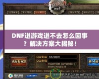 DNF進(jìn)游戲進(jìn)不去怎么回事？解決方案大揭秘！