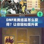 DNF肖勇結晶怎么獲得？讓你輕松提升裝備，解鎖全新戰(zhàn)力！