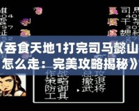 《吞食天地1打完司馬懿山洞怎么走：完美攻略揭秘》