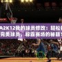 NBA2K12我的球員修改：輕松打造完美球員，稱霸賽場(chǎng)的秘籍！