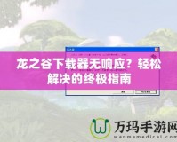 龍之谷下載器無(wú)響應(yīng)？輕松解決的終極指南