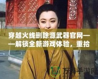 穿越火線刪除源武器官網(wǎng)——解鎖全新游戲體驗，重拾經(jīng)典魅力