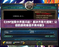 《DNF加載中界面閃退？解決方案大揭秘！讓你的游戲體驗不再中斷》