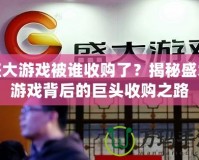 盛大游戲被誰收購了？揭秘盛大游戲背后的巨頭收購之路