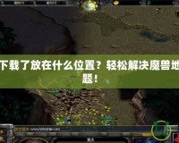 魔獸地圖下載了放在什么位置？輕松解決魔獸地圖存放難題！