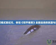 沙河模式新紀(jì)元，體驗(yàn)《和平精英》全新戰(zhàn)場(chǎng)的刺激與挑戰(zhàn)