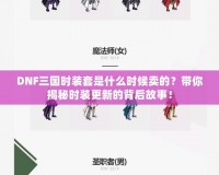 DNF三國時裝套是什么時候賣的？帶你揭秘時裝更新的背后故事！