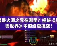 魔獸火源之界在哪里？揭秘《魔獸世界》中的終極挑戰(zhàn)！