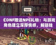 《DNF贈送NPC禮物：與游戲角色建立深厚情感，解鎖獨特獎勵！》