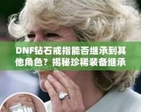 DNF鉆石戒指能否繼承到其他角色？揭秘珍稀裝備繼承規(guī)則，帶你暢享跨角色裝備繼承的無限可能！