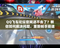 QQ飛車論壇官網(wǎng)進不去了？教你如何解決問題，重新暢享極速體驗！