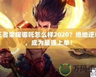 王者榮耀哪吒怎么樣2020？絕地逆襲，成為最強(qiáng)上單！