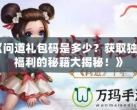 《問道禮包碼是多少？獲取獨(dú)家福利的秘籍大揭秘！》