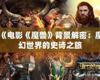 《電影《魔獸》背景解密：魔幻世界的史詩(shī)之旅