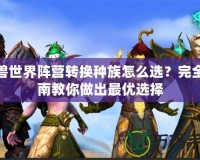 魔獸世界陣營轉(zhuǎn)換種族怎么選？完全指南教你做出最優(yōu)選擇