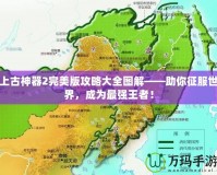 上古神器2完美版攻略大全圖解——助你征服世界，成為最強(qiáng)王者！