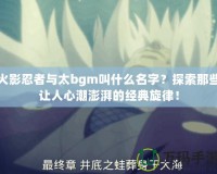 火影忍者與太bgm叫什么名字？探索那些讓人心潮澎湃的經(jīng)典旋律！