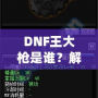 DNF王大槍是誰？解密“王大槍”背后的傳奇人物！