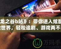 《龍之谷b站》：帶你進(jìn)入炫酷冒險世界，輕松追劇、游戲兩不誤！