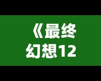 《最終幻想12攻略b站：助你輕松通關(guān)的終極秘籍》