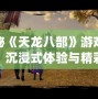 探秘《天龍八部》游戲視頻：沉浸式體驗(yàn)與精彩紛呈的武俠世界