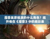 魔獸吳彥祖演的什么角色？揭開他在《魔獸》中的精彩表現(xiàn)