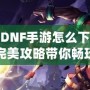 韓服DNF手游怎么下載安卓？完美攻略帶你暢玩韓服版本