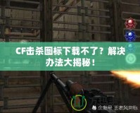 CF擊殺圖標下載不了？解決辦法大揭秘！