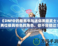 《DNF中的憨憨牛與迷你黑暗武士：兩位極具特色的角色，你不容錯過！》