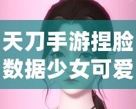 天刀手游捏臉數(shù)據(jù)少女可愛，打造獨(dú)一無二的心動(dòng)角色！